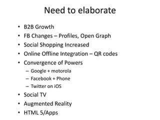Need to elaborate
•   B2B Growth
•   FB Changes – Profiles, Open Graph
•   Social Shopping Increased
•   Online Offline Integration – QR codes
•   Convergence of Powers
    – Google + motorola
    – Facebook + Phone
    – Twitter on iOS
• Social TV
• Augmented Reality
• HTML 5/Apps
 