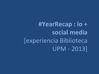 #YearRecap : lo +
social media
[experiencia Biblioteca
UPM - 2013]

 