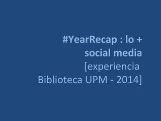 #YearRecap : lo +
social media
[experiencia
Biblioteca UPM - 2014]
 