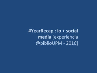 #YearRecap : lo + social
media [experiencia
@biblioUPM - 2016]
 