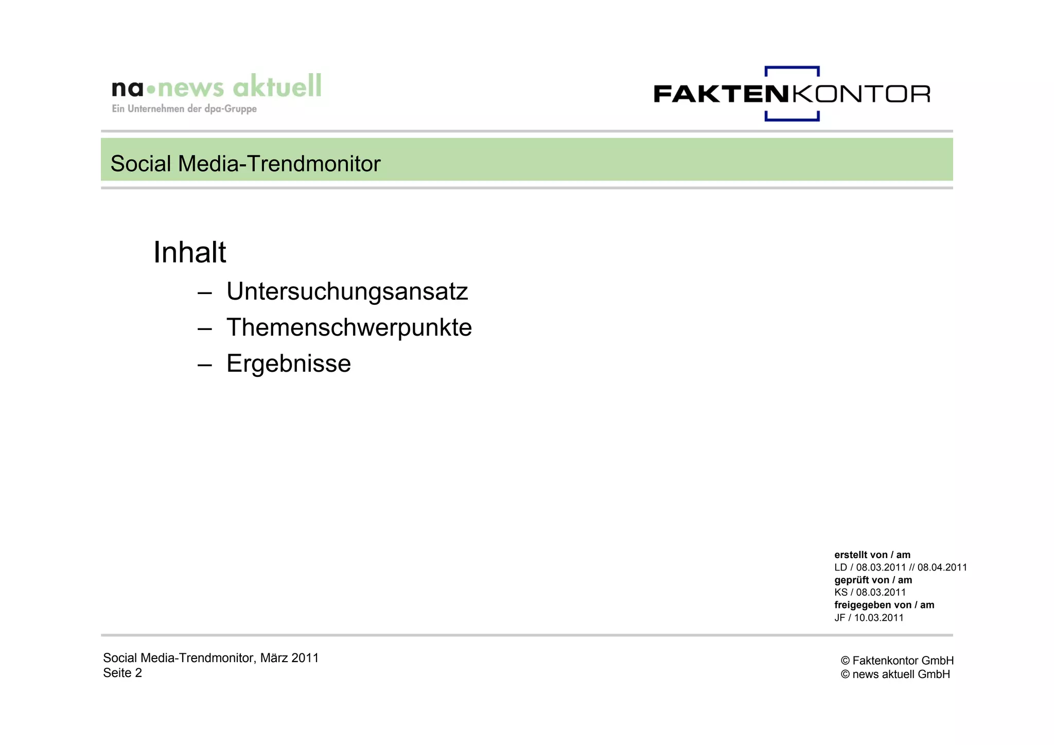 Social Media-Trendmonitor



        Inhalt
               – Untersuchungsansatz
               – Themenschwerpunkte
               – Ergebnisse




                                       erstellt von / am
                                       LD / 08.03.2011 // 08.04.2011
                                       geprüft von / am
                                       KS / 08.03.2011
                                       freigegeben von / am
                                       JF / 10.03.2011



Social Media-Trendmonitor, März 2011    © Faktenkontor GmbH
Seite 2                                 © news aktuell GmbH
 