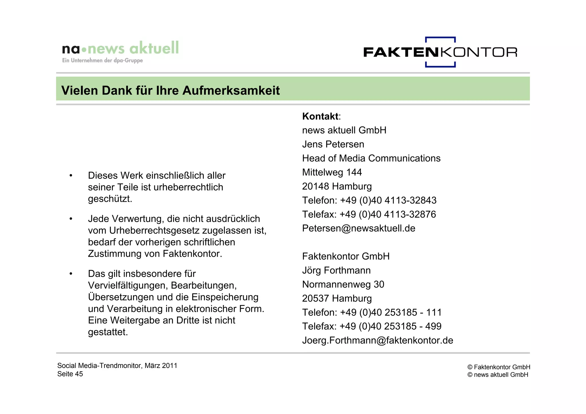 Vielen Dank für Ihre Aufmerksamkeit
                                                    Kontakt:
                                                    news aktuell GmbH
                                                    Jens Petersen
                                                    Head of Media Communications
   •     Dieses Werk einschließlich aller           Mittelweg 144
         seiner Teile ist urheberrechtlich          20148 Hamburg
         geschützt.                                 Telefon: +49 (0)40 4113-32843
   •     Jede Verwertung, die nicht ausdrücklich    Telefax: +49 (0)40 4113-32876
         vom Urheberrechtsgesetz zugelassen ist,    Petersen@newsaktuell.de
         bedarf der vorherigen schriftlichen
         Zustimmung von Faktenkontor.               Faktenkontor GmbH
   •     Das gilt insbesondere für                  Jörg Forthmann
         Vervielfältigungen, Bearbeitungen,         Normannenweg 30
         Übersetzungen und die Einspeicherung       20537 Hamburg
         und Verarbeitung in elektronischer Form.   Telefon: +49 (0)40 253185 - 111
         Eine Weitergabe an Dritte ist nicht
                                                    Telefax: +49 (0)40 253185 - 499
         gestattet.
                                                    Joerg.Forthmann@faktenkontor.de

Social Media-Trendmonitor, März 2011                                                  © Faktenkontor GmbH
Seite 45                                                                              © news aktuell GmbH
 