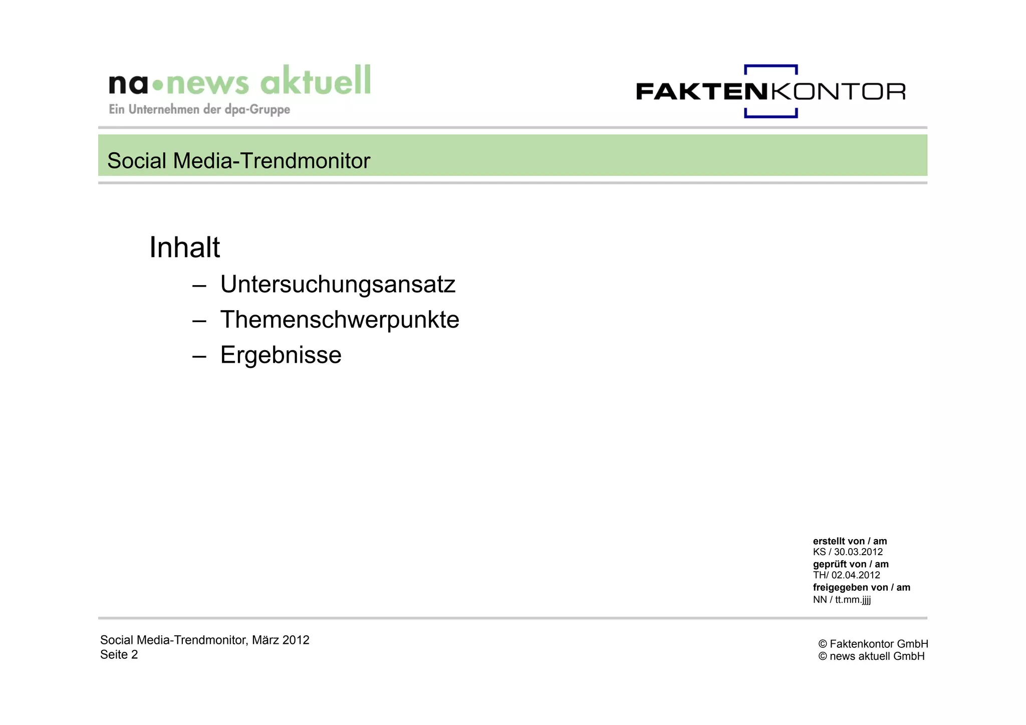 Social Media-Trendmonitor



        Inhalt
               –  Untersuchungsansatz
               –  Themenschwerpunkte
               –  Ergebnisse




                                        erstellt von / am
                                        KS / 30.03.2012
                                        geprüft von / am
                                        TH/ 02.04.2012
                                        freigegeben von / am
                                        NN / tt.mm.jjjj



Social Media-Trendmonitor, März 2012     © Faktenkontor GmbH
Seite 2                                  © news aktuell GmbH
 