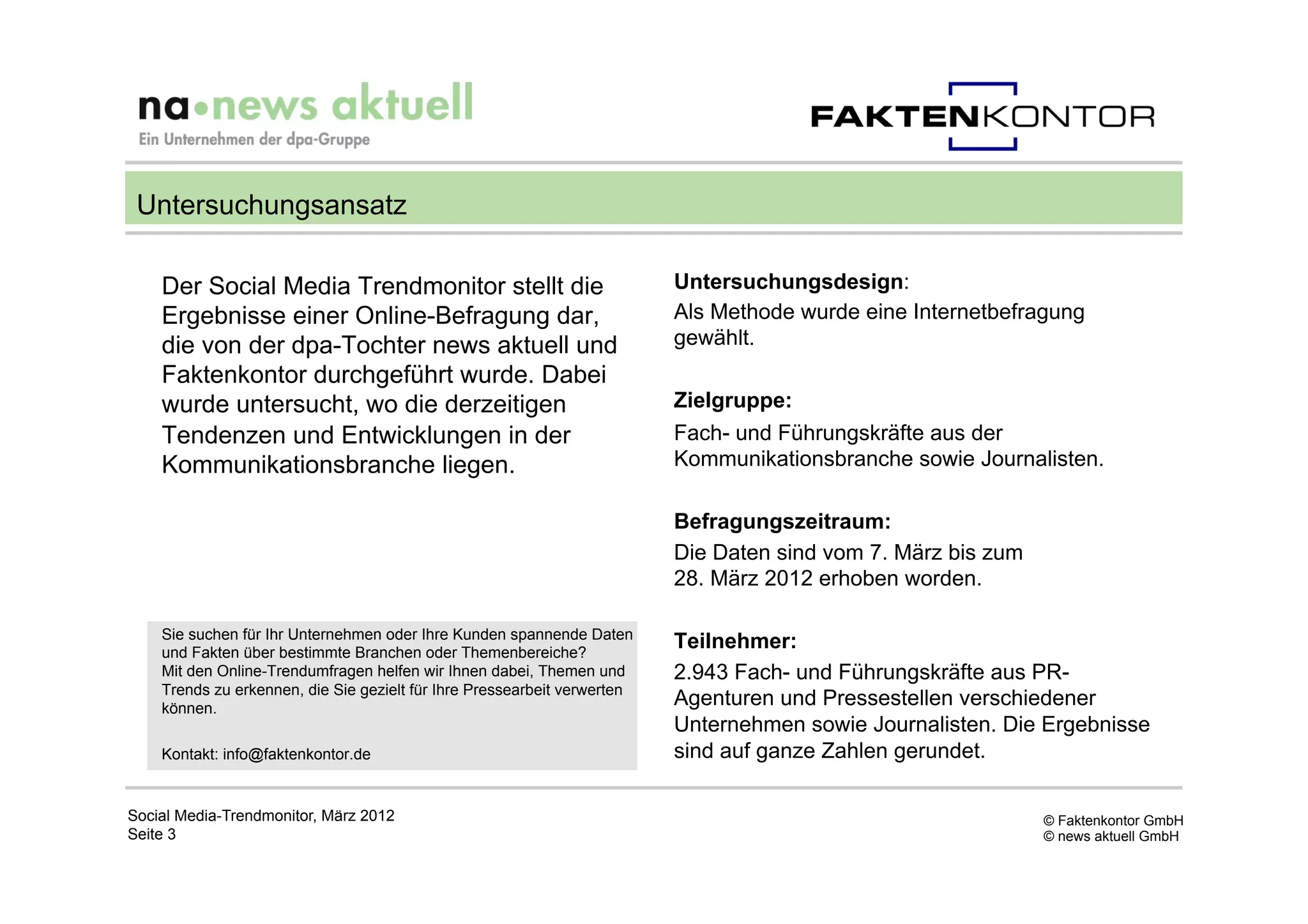 Untersuchungsansatz

    Der Social Media Trendmonitor stellt die                              Untersuchungsdesign:
    Ergebnisse einer Online-Befragung dar,                                Als Methode wurde eine Internetbefragung
    die von der dpa-Tochter news aktuell und                              gewählt.
    Faktenkontor durchgeführt wurde. Dabei
    wurde untersucht, wo die derzeitigen                                  Zielgruppe:
    Tendenzen und Entwicklungen in der                                    Fach- und Führungskräfte aus der
    Kommunikationsbranche liegen.                                         Kommunikationsbranche sowie Journalisten.

                                                                          Befragungszeitraum:
                                                                          Die Daten sind vom 7. März bis zum
                                                                          28. März 2012 erhoben worden.

    Sie suchen für Ihr Unternehmen oder Ihre Kunden spannende Daten
    und Fakten über bestimmte Branchen oder Themenbereiche?
                                                                          Teilnehmer:
    Mit den Online-Trendumfragen helfen wir Ihnen dabei, Themen und       2.943 Fach- und Führungskräfte aus PR-
    Trends zu erkennen, die Sie gezielt für Ihre Pressearbeit verwerten
    können.
                                                                          Agenturen und Pressestellen verschiedener
                                                                          Unternehmen sowie Journalisten. Die Ergebnisse
    Kontakt: info@faktenkontor.de                                         sind auf ganze Zahlen gerundet.

Social Media-Trendmonitor, März 2012                                                                           © Faktenkontor GmbH
Seite 3                                                                                                        © news aktuell GmbH
 