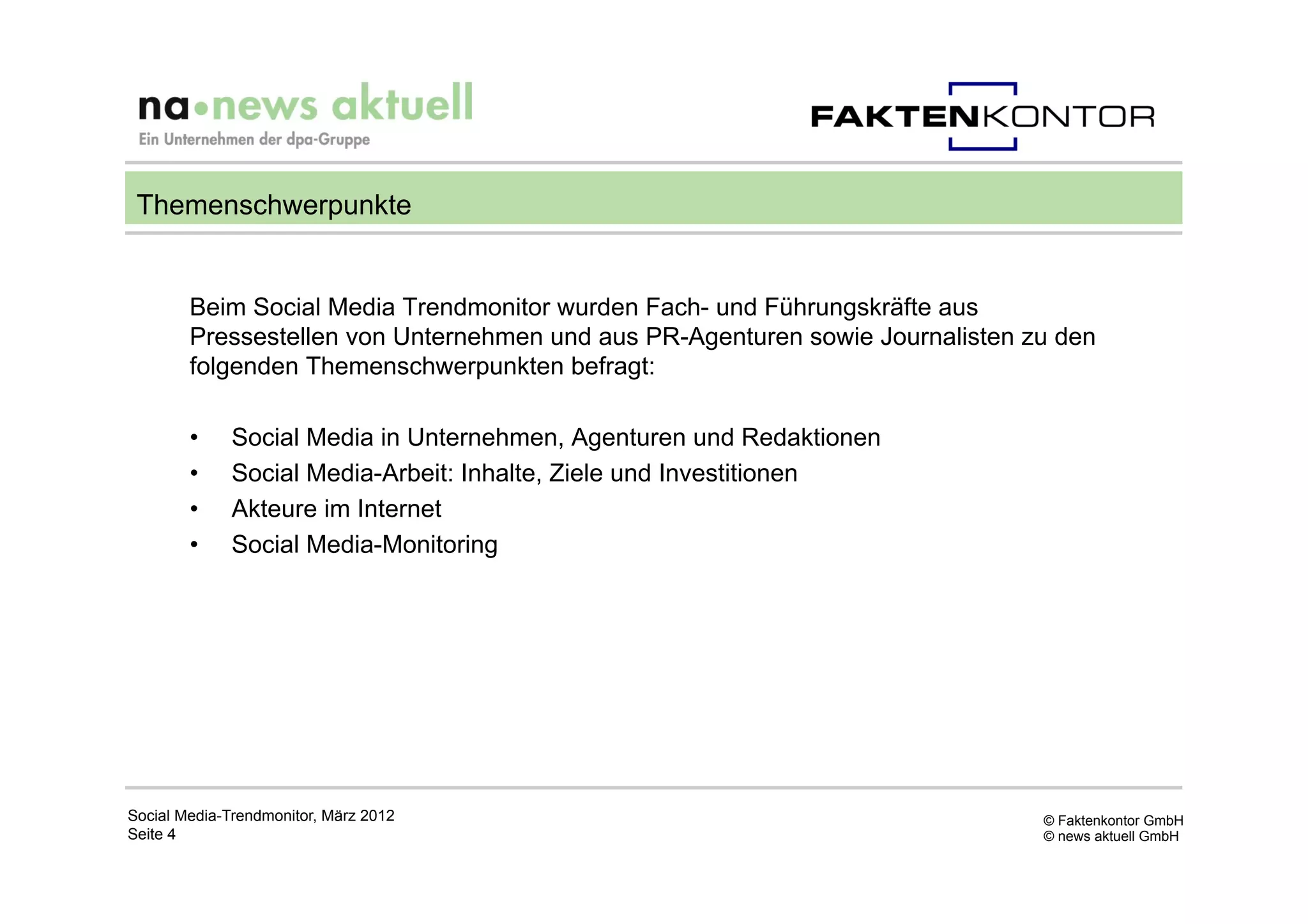 Themenschwerpunkte


        Beim Social Media Trendmonitor wurden Fach- und Führungskräfte aus
        Pressestellen von Unternehmen und aus PR-Agenturen sowie Journalisten zu den
        folgenden Themenschwerpunkten befragt:

        •     Social Media in Unternehmen, Agenturen und Redaktionen
        •     Social Media-Arbeit: Inhalte, Ziele und Investitionen
        •     Akteure im Internet
        •     Social Media-Monitoring




Social Media-Trendmonitor, März 2012                                           © Faktenkontor GmbH
Seite 4                                                                        © news aktuell GmbH
 