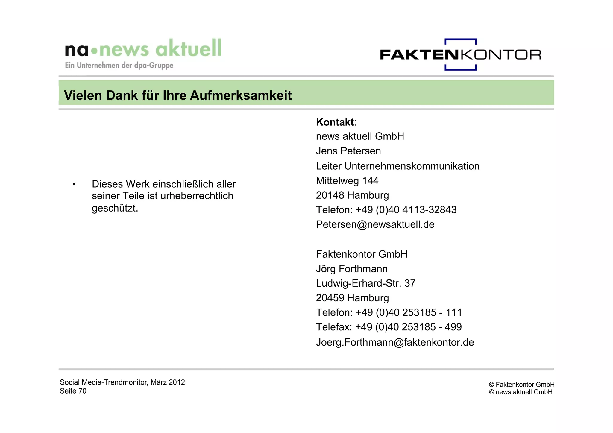 Vielen Dank für Ihre Aufmerksamkeit
                                             Kontakt:
                                             news aktuell GmbH
                                             Jens Petersen
                                             Leiter Unternehmenskommunikation
   •     Dieses Werk einschließlich aller    Mittelweg 144
         seiner Teile ist urheberrechtlich   20148 Hamburg
         geschützt.                          Telefon: +49 (0)40 4113-32843
                                             Petersen@newsaktuell.de

                                             Faktenkontor GmbH
                                             Jörg Forthmann
                                             Ludwig-Erhard-Str. 37
                                             20459 Hamburg
                                             Telefon: +49 (0)40 253185 - 111
                                             Telefax: +49 (0)40 253185 - 499
                                             Joerg.Forthmann@faktenkontor.de


Social Media-Trendmonitor, März 2012                                            © Faktenkontor GmbH
Seite 70                                                                        © news aktuell GmbH
 