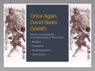 Once Again,
David Beats
Goliath
We are now seeing the
immutable power of “Nobodies”.
- Bloggers
- Podcasters
- Social Networkers
- Commenters



                                 61
 