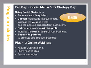 Program includes   Full Day - Social Media & JV Strategy Day
                   Using Social Media to ...
                   •
 Generate leads/enquiries.
                   •
 Convert more leads into customers.            £595
                   •
 Increase the value of a sale
                      and the ongoing business from each client.
                   •
 Cut out costs and maximise proﬁt.
                   • Increase the overall value of your business.
                   • Engage JV partners
                      to promote you and your business

                   Plus - 3 Online Webinars
                   •
 Answer Questions and,
                   •
 Share case studies,
                   •
 Further strategies


                                                                           78
 