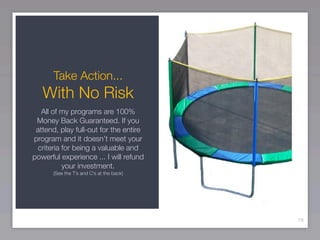 Take Action...
   With No Risk
   All of my programs are 100%
 Money Back Guaranteed. If you
 attend, play full-out for the entire
program and it doesn’t meet your
 criteria for being a valuable and
powerful experience ... I will refund
          your investment.
      (See the T’s and C’s at the back)




                                          79
 