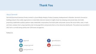 Thank You
About Germin8
Germin8 (Germinait Solutions Private Limited) is a Social Media Analytics Product Company, headquartered in Mumbai. Germin8 is focused on
building products that enable organizations to make better decisions based on insights drawn by analyzing unstructured data. Germin8's
proprietary stakeholder analytics platform takes stakeholder conversations from both public and private sources like social media, news, e-
mails and chats, analyses them using proprietary text mining algorithms and presents them on live interactive dashboards. The product was
launched in 2012 and is currently being used by over 130 brands and agencies.
Follow Us
@germin8 /germin8analytics
/company/germin8 /germin8analytics
www.germin8.com
 