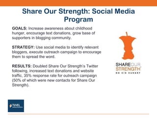 Share Our Strength: Social Media Program GOALS:  Increase awareness about childhood hunger, encourage text donations, grow base of supporters in blogging community. STRATEGY:  Use social media to identify relevant bloggers, execute outreach campaign to encourage them to spread the word. RESULTS:  Doubled Share Our Strength’s Twitter following, increased text donations and website traffic, 35% response rate for outreach campaign (50% of which were new contacts for Share Our Strength). 