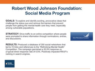 Robert Wood Johnson Foundation:  Social Media Program GOALS:   To explore and identify exciting, provocative ideas that challenge the status quo and remove the barriers that prevent people from getting the mental-health care they need, especially among vulnerable populations. STRATEGY:   Drive traffic to an online competition where people were prompted to share information through nominations, entries, and discussions.  RESULTS:   Produced a database of 350 social networkers that led to 72 links and references to the “Rethinking Mental Health” Competition. The campaign garnished a 20.5% response vs. a typical direct response rate of 0.5%. Positively impacted RWJF’s ranking in search engines. 