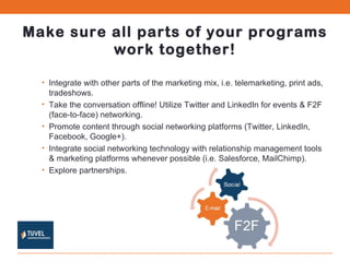 Make sure all parts of your programs work together! Integrate with other parts of the marketing mix, i.e. telemarketing, print ads, tradeshows. Take the conversation offline! Utilize Twitter and LinkedIn for events & F2F (face-to-face) networking. Promote content through social networking platforms (Twitter, LinkedIn, Facebook, Google+). Integrate social networking technology with relationship management tools & marketing platforms whenever possible (i.e. Salesforce, MailChimp). Explore partnerships. 