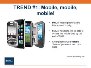 TREND #1: Mobile, mobile, mobile! 90%  of mobile phone users interact with it daily. 85%  of handsets will be able to access the mobile web by the end of 2011. Smartphones will  overtake  “feature” phones in the US in 2012. Source: Mobithinking.com 