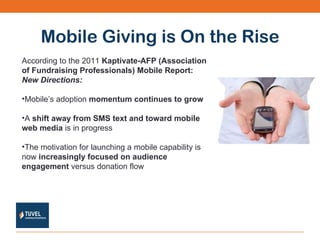 Mobile Giving is On the Rise According to the 2011  Kaptivate-AFP (Association of Fundraising Professionals) Mobile Report:  New Directions: Mobile’s adoption  momentum continues to grow A  shift away from SMS text and toward mobile web media  is in progress The motivation for launching a mobile capability is now  increasingly focused on audience engagement  versus donation flow 