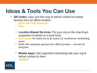 Ideas & Tools You Can Use QR Codes : easy and free way to deliver content to mobile devices from an offline location. Delivr QR Code Generator Bitly   Location-Based Services : Put your org on the map & get supporters involved on a local level. Foursquare  for check-ins at an event (i.e. conference, fundraising event Work with corporate sponsors for LBS promotion – win-win for everyone. Mobile Apps:  Get supporters interacting with your org & deliver content to them AppMakr 