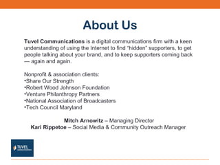 About Us Tuvel Communications  is a digital communications firm with a keen understanding of using the Internet to find “hidden” supporters, to get people talking about your brand, and to keep supporters coming back — again and again. Nonprofit & association clients: Share Our Strength Robert Wood Johnson Foundation Venture Philanthropy Partners National Association of Broadcasters  Tech Council Maryland Mitch Arnowitz  – Managing Director Kari Rippetoe  – Social Media & Community Outreach Manager  
