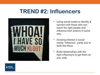 TREND #2: Influencers Using social media to identify & connect with those who can reach the right people and influence their actions in some way. Growing interest in social media “influence”, partly due to tools like Klout. Build relationships with the right influencers to get them on your side. 