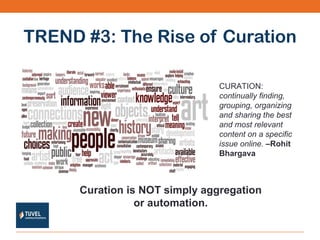 TREND #3: The Rise of Curation CURATION:  continually finding, grouping, organizing and sharing the best and most relevant content on a specific issue online.  –Rohit Bhargava Curation is NOT simply aggregation or automation. 