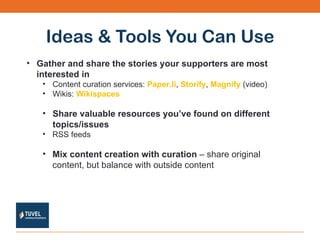 Ideas & Tools You Can Use Gather and share the stories your supporters are most interested in  Content curation services:  Paper.li ,  Storify ,  Magnify  (video) Wikis:  Wikispaces Share valuable resources you’ve found on different topics/issues RSS feeds Mix content creation with curation  – share original content, but balance with outside content 