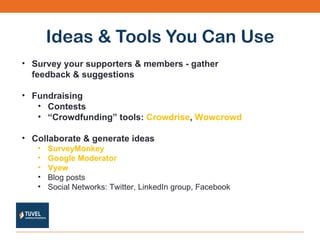 Ideas & Tools You Can Use Survey your supporters & members - gather feedback & suggestions Fundraising Contests “ Crowdfunding” tools:  Crowdrise ,  Wowcrowd Collaborate & generate ideas  SurveyMonkey Google Moderator Vyew Blog posts  Social Networks: Twitter, LinkedIn group, Facebook 