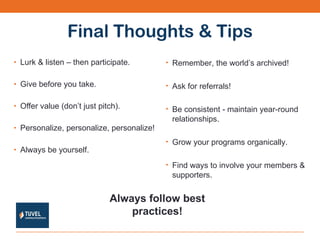 Final Thoughts & Tips Lurk & listen – then participate. Give before you take. Offer value (don’t just pitch). Personalize, personalize, personalize! Always be yourself. Remember, the world’s archived! Ask for referrals! Be consistent - maintain year-round relationships. Grow your programs organically. Find ways to involve your members & supporters. Always follow best practices! 