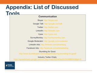 Appendix: List of Discussed Tools Communication Skype:  http://skype.com Google Talk:  http://google.com/talk Twitter:  http://twitter.com LinkedIn:  http://linkedin.com Vyew:  http://vyew.com SurveyMonkey:  http://surveymonkey.com Google Moderator:  http://google.com/moderator LinkedIn Ads:  http://linkedin.com/advertising   Facebook Ads:  http://facebook.com/adsmarketing   Stumbling for Good:  http://www.stumbleupon.com/sublog/introducing-stumbling-for-good/ Industry Twitter Chats:  https://spreadsheets.google.com/ccc?key=ruaz3GZveOsoXUOOt86B3AQ#gid=0   