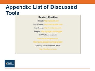 Appendix: List of Discussed Tools Content Creation Pressitt:  http://pressitt.com PitchEngine:  http://pitchengine.com Wordpress:  http://wordpress.com Blogger:  http://google.com/blogger QR Code generators: http://qrcode.kaywa.com/ http://zxing.appspot.com/generator/ Creating & tracking RSS feeds: http://feedburner.com 
