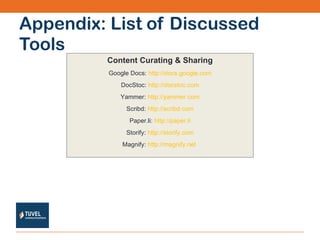 Appendix: List of Discussed Tools Content Curating & Sharing Google Docs:  http://docs.google.com DocStoc:  http://docstoc.com Yammer:  http://yammer.com Scribd:  http://scribd.com Paper.li:  http://paper.li Storify:  http://storify.com Magnify:  http://magnify.net   