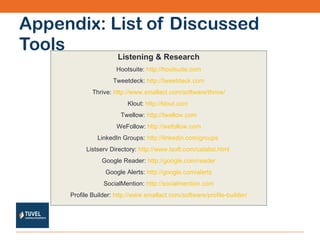Appendix: List of Discussed Tools Listening & Research Hootsuite:  http://hootsuite.com Tweetdeck:  http://tweetdeck.com Thrive:  http://www.smallact.com/software/thrive/ Klout:  http://klout.com   Twellow:  http://twellow.com WeFollow:  http://wefollow.com LinkedIn Groups:  http://linkedin.com/groups   Listserv Directory:  http://www.lsoft.com/catalist.html   Google Reader:  http://google.com/reader Google Alerts:  http://google.com/alerts SocialMention:  http://socialmention.com Profile Builder:  http://www.smallact.com/software/profile-builder/ 