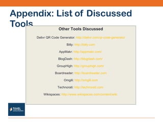 Appendix: List of Discussed Tools Other Tools Discussed Delivr QR Code Generator:  http://delivr.com/qr-code-generator Bitly:  http://bitly.com AppMakr:  http://appmakr.com/   BlogDash:  http://blogdash.com/   GroupHigh:  http://grouphigh.com/   Boardreader:  http://boardreader.com Omgili:  http://omgili.com Technorati:  http://technorati.com   Wikispaces:  http://www.wikispaces.com/content/wiki   