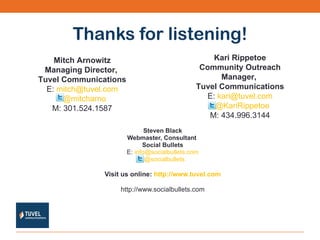 Thanks for listening! Steven Black Webmaster, Consultant  Social Bullets E:  [email_address] @socialbullets   Visit us online:  http://www.tuvel.com http://www.socialbullets.com Mitch Arnowitz Managing Director,  Tuvel Communications E:  [email_address] @mitcharno   M: 301.524.1587 Kari Rippetoe Community Outreach Manager,  Tuvel Communications E:  [email_address] @KariRippetoe   M: 434.996.3144 
