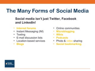 The Many Forms of Social Media Internet forums   Instant Messaging (IM) Texting E-mail discussion lists  Location-based services  Blogs   Social media isn’t just Twitter, Facebook  and LinkedIn! Online communities  Microblogging   Wikis   Podcasts   Photo &  video  sharing  Social bookmarking   