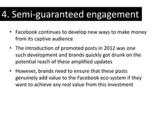 4. Semi-guaranteed engagement
 • Facebook continues to develop new ways to make money
   from its captive audience
 • The introduction of promoted posts in 2012 was one
   such development and brands quickly got drunk on the
   potential reach of these amplified updates
 • However, brands need to ensure that these posts
   genuinely add value to the Facebook eco-system if they
   want to achieve any real value from this investment
 