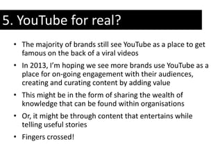 5. YouTube for real?
 • The majority of brands still see YouTube as a place to get
   famous on the back of a viral videos
 • In 2013, I’m hoping we see more brands use YouTube as a
   place for on-going engagement with their audiences,
   creating and curating content by adding value
 • This might be in the form of sharing the wealth of
   knowledge that can be found within organisations
 • Or, it might be through content that entertains while
   telling useful stories
 • Fingers crossed!
 