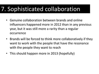 7. Sophisticated collaboration
 • Genuine collaboration between brands and online
   influencers happened more in 2012 than in any previous
   year, but it was still more a rarity than a regular
   occurrence
 • Brands will be forced to think more collaboratively if they
   want to work with the people that have the resonance
   with the people they want to reach
 • This should happen more in 2013 (hopefully)
 