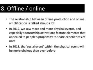 8. Offline / online
  • The relationship between offline production and online
    amplification is talked about a lot
  • In 2012, we saw more and more physical events, and
    especially sponsorship activations feature elements that
    appealed to people’s propensity to share experiences of
    note
  • In 2013, the ‘social event’ within the physical event will
    be more obvious than ever before
 