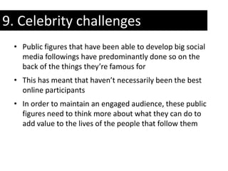 9. Celebrity challenges
 • Public figures that have been able to develop big social
   media followings have predominantly done so on the
   back of the things they’re famous for
 • This has meant that haven’t necessarily been the best
   online participants
 • In order to maintain an engaged audience, these public
   figures need to think more about what they can do to
   add value to the lives of the people that follow them
 