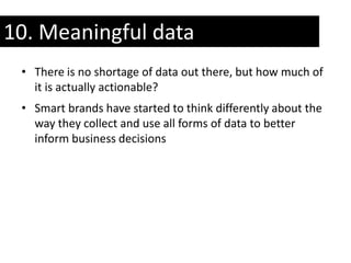 10. Meaningful data
 • There is no shortage of data out there, but how much of
   it is actually actionable?
 • Smart brands have started to think differently about the
   way they collect and use all forms of data to better
   inform business decisions
 
