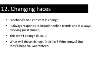 12. Changing Faces
 • Facebook’s one constant is change
 • It always responds to broader online trends and is always
   evolving (as it should)
 • This won’t change in 2013
 • What will these changes look like? Who knows? But
   they’ll happen. Guaranteed.
 