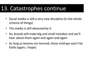 13. Catastrophes continue
 • Social media is still a very new discipline (in the whole
   scheme of things)
 • The media is still obsessed by it
 • So, brands will make big and small mistakes and we’ll
   hear about them again and again and again
 • As long as lessons are learned, these mishaps won’t be
   futile (again, I hope)
 