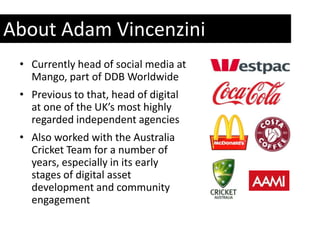 About Adam Vincenzini
 • Currently head of social media at
   Mango, part of DDB Worldwide
 • Previous to that, head of digital
   at one of the UK’s most highly
   regarded independent agencies
 • Also worked with the Australia
   Cricket Team for a number of
   years, especially in its early
   stages of digital asset
   development and community
   engagement
 