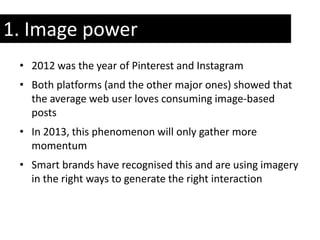 1. Image power
 • 2012 was the year of Pinterest and Instagram
 • Both platforms (and the other major ones) showed that
   the average web user loves consuming image-based
   posts
 • In 2013, this phenomenon will only gather more
   momentum
 • Smart brands have recognised this and are using imagery
   in the right ways to generate the right interaction
 