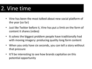 2. Vine time
 • Vine has been the most talked about new social platform of
   the year (so far)
 • Just like Twitter before it, Vine has put a limit on the form of
   content it shares (video)
 • It solves the biggest problem people have traditionally had
   with moving imagery: producing quality long form content
 • When you only have six seconds, you can tell a story without
   that pressure
 • It’ll be interesting to see how brands capitalise on this
   potential opportunity
 