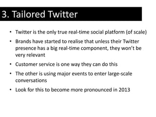 3. Tailored Twitter
 • Twitter is the only true real-time social platform (of scale)
 • Brands have started to realise that unless their Twitter
   presence has a big real-time component, they won’t be
   very relevant
 • Customer service is one way they can do this
 • The other is using major events to enter large-scale
   conversations
 • Look for this to become more pronounced in 2013
 