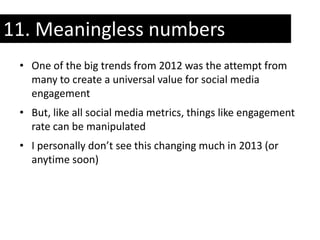 11. Meaningless numbers
 • One of the big trends from 2012 was the attempt from
   many to create a universal value for social media
   engagement
 • But, like all social media metrics, things like engagement
   rate can be manipulated
 • I personally don’t see this changing much in 2013 (or
   anytime soon)
 