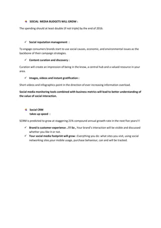 SOCIAL MEDIA BUDGETS WILL GROW :
The spending should at least double (if not triple) by the end of 2016.
 Social reputation management :
To engage consumers brands start to use social causes, economic, and environmental issues as the
backbone of their campaign strategies.
 Content curation and discovery :
Curation will create an impression of being in the know, a central hub and a valued resource in your
area.
 Images, videos and instant gratification :
Short videos and infographics point in the direction of ever increasing information overload.
Social media monitoring tools combined with business metrics will lead to better understanding of
the value of social interaction.
Social CRM
takes up speed :
SCRM is predicted to grow at staggering 21% compound annual growth rate in the next five years!!!
 Brand is customer experience ..!!! So , Your brand’s interaction will be visible and discussed
whether you like it or not.
 Your social media footprint will grow : Everything you do: what sites you visit, using social
networking sites,your mobile usage, purchase behaviour, can and will be tracked.
 