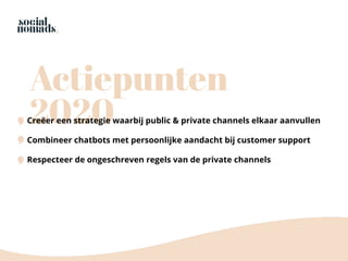 Actiepunten
2020Creëer een strategie waarbij public & private channels elkaar aanvullen
Combineer chatbots met persoonlijke aandacht bij customer support
Respecteer de ongeschreven regels van de private channels
 