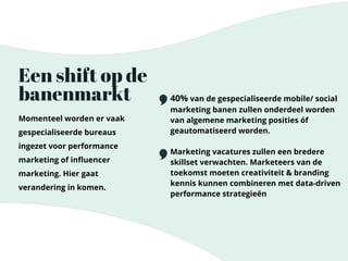 Een shift op de
banenmarkt
Momenteel worden er vaak
gespecialiseerde bureaus
ingezet voor performance
marketing of inﬂuencer
marketing. Hier gaat
verandering in komen.
40% van de gespecialiseerde mobile/ social
marketing banen zullen onderdeel worden
van algemene marketing posities óf
geautomatiseerd worden.
Marketing vacatures zullen een bredere
skillset verwachten. Marketeers van de
toekomst moeten creativiteit & branding
kennis kunnen combineren met data-driven
performance strategieën
 