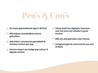 Pro’s & Con’s
De meest geïnstalleerde app in 2019 Q1
800 miljoen maandelijkse actieve
gebruikers
Gebruikers consumeren gemiddeld 46
minuten content per dag
Enorme impact op huidige pop cultuur &
digitale content
Tiktok heeft het afgelopen kwartaal
voor het eerst een afname in groei
ervaren
60% van alle gebruikers zijn Chinees
Instagram gaat de concurrentie aan met
IG Reels
 